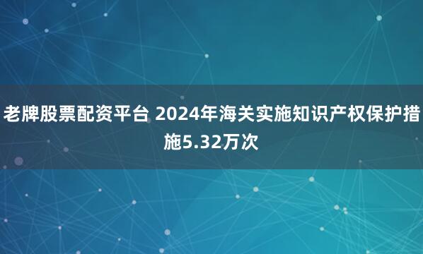 老牌股票配资平台 2024年海关实施知识产权保护措施5.32万次