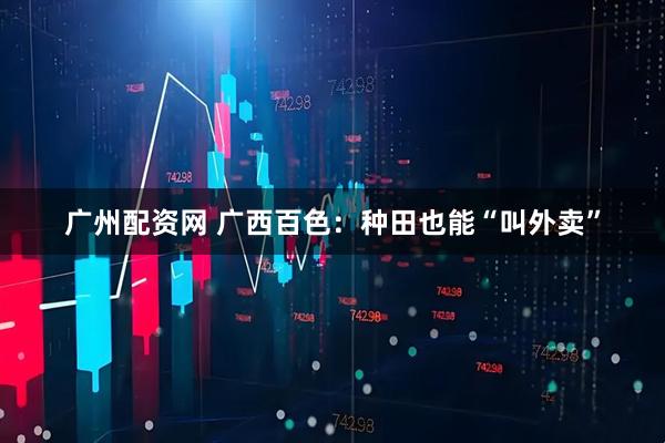 广州配资网 广西百色：种田也能“叫外卖”