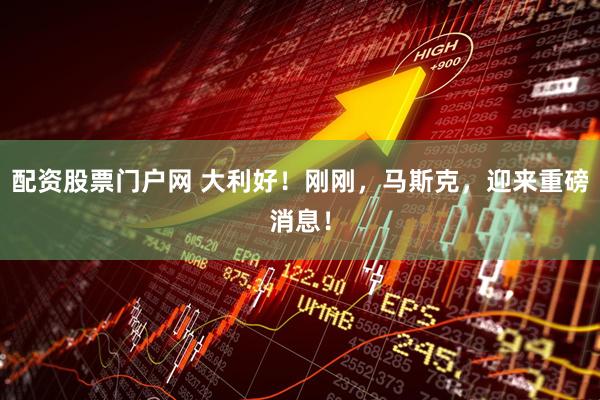 配资股票门户网 大利好！刚刚，马斯克，迎来重磅消息！