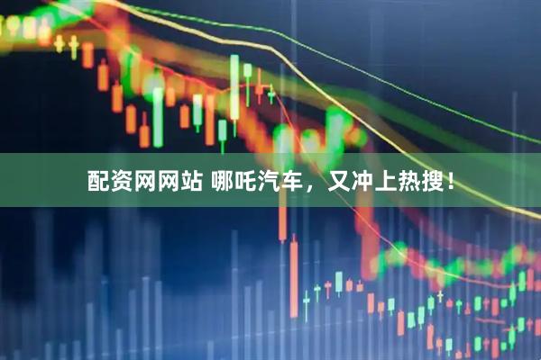 配资网网站 哪吒汽车，又冲上热搜！