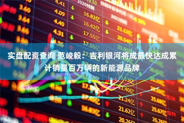 实盘配资查询 范峻毅：吉利银河将成最快达成累计销量百万辆的新能源品牌