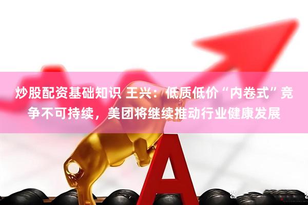 炒股配资基础知识 王兴：低质低价“内卷式”竞争不可持续，美团将继续推动行业健康发展
