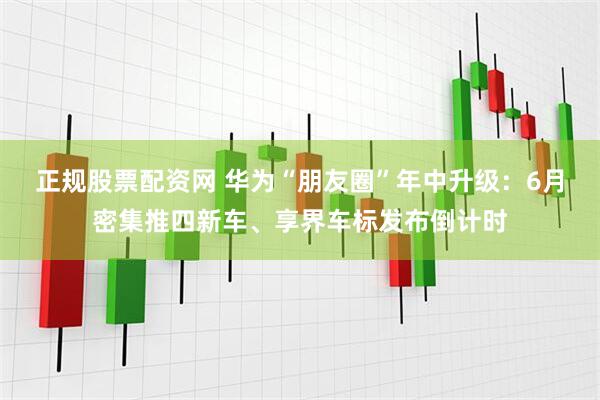 正规股票配资网 华为“朋友圈”年中升级：6月密集推四新车、享界车标发布倒计时