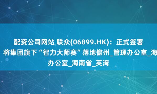 配资公司网站 联众(06899.HK)：正式签署合作协议，将集团旗下“智力大师赛”落地儋州_管理办公室_海南省_英湾
