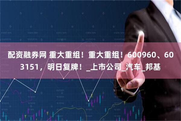 配资融券网 重大重组！重大重组！600960、603151，明日复牌！_上市公司_汽车_邦基