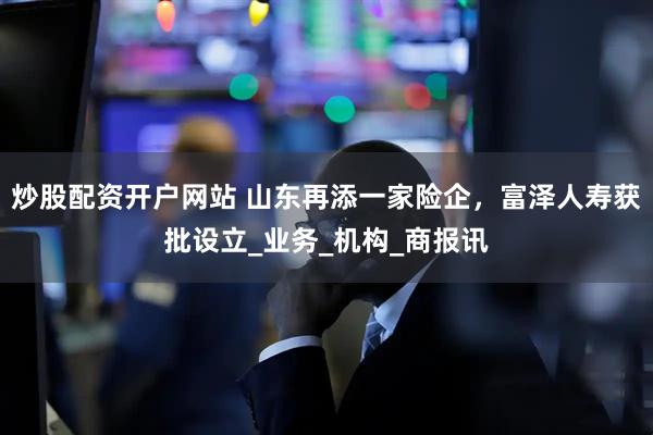 炒股配资开户网站 山东再添一家险企，富泽人寿获批设立_业务_机构_商报讯
