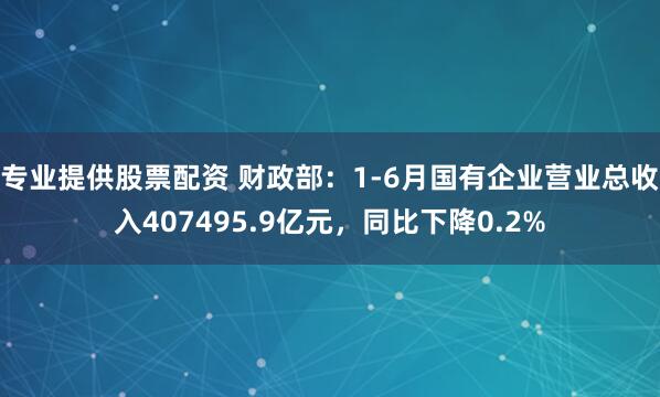 专业提供股票配资 财政部：1-6月国有企业营业总收入407495.9亿元，同比下降0.2%