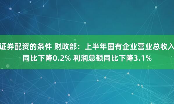 证券配资的条件 财政部：上半年国有企业营业总收入同比下降0.2% 利润总额同比下降3.1%