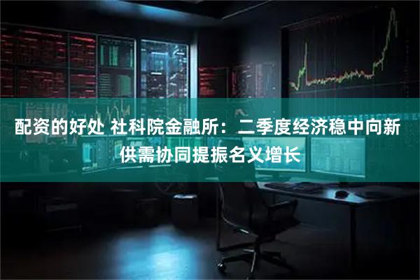 配资的好处 社科院金融所：二季度经济稳中向新 供需协同提振名义增长