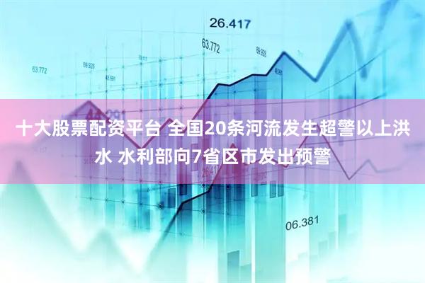 十大股票配资平台 全国20条河流发生超警以上洪水 水利部向7省区市发出预警