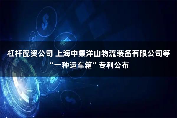杠杆配资公司 上海中集洋山物流装备有限公司等“一种运车箱”专利公布