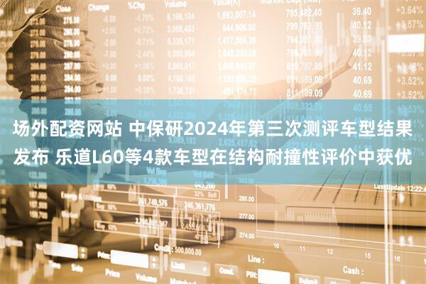 场外配资网站 中保研2024年第三次测评车型结果发布 乐道L60等4款车型在结构耐撞性评价中获优