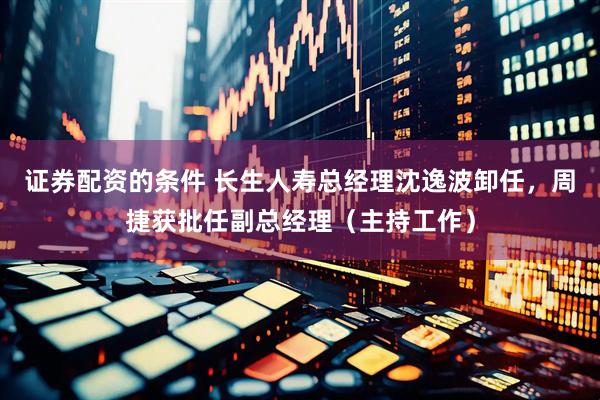 证券配资的条件 长生人寿总经理沈逸波卸任，周捷获批任副总经理（主持工作）