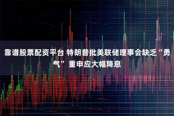 靠谱股票配资平台 特朗普批美联储理事会缺乏“勇气” 重申应大幅降息
