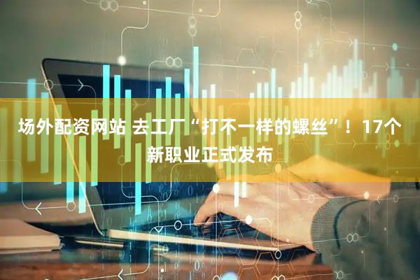 场外配资网站 去工厂“打不一样的螺丝”！17个新职业正式发布