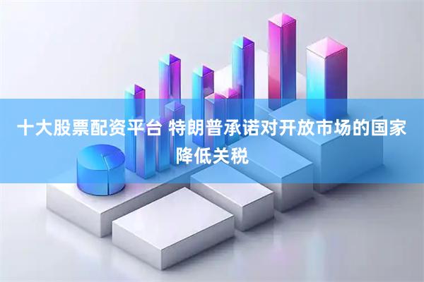十大股票配资平台 特朗普承诺对开放市场的国家降低关税
