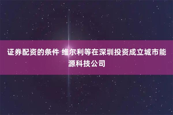 证券配资的条件 维尔利等在深圳投资成立城市能源科技公司