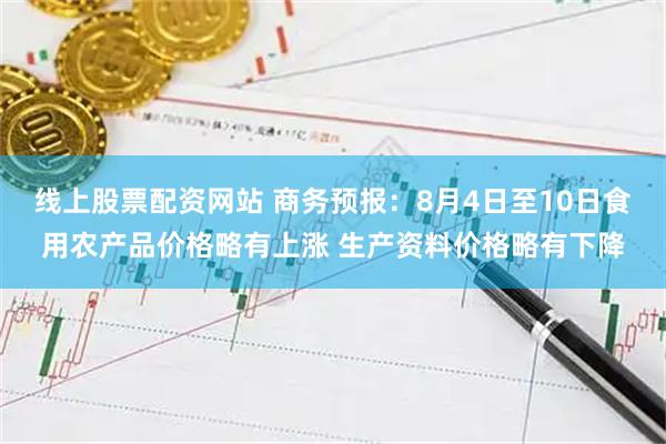 线上股票配资网站 商务预报：8月4日至10日食用农产品价格略有上涨 生产资料价格略有下降
