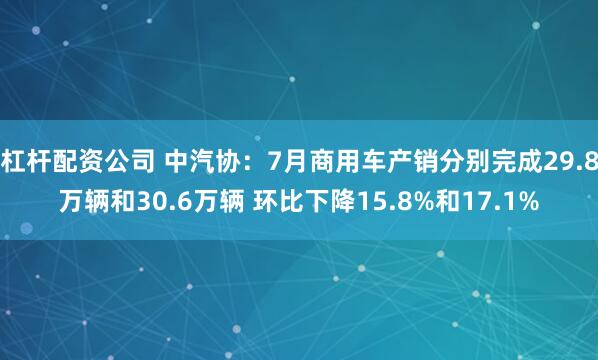 杠杆配资公司 中汽协：7月商用车产销分别完成29.8万辆和30.6万辆 环比下降15.8%和17.1%