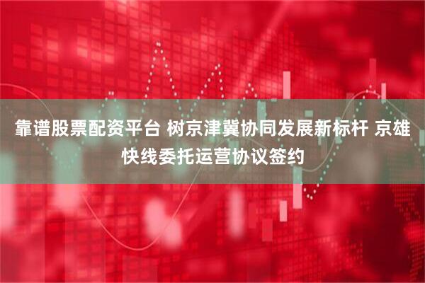 靠谱股票配资平台 树京津冀协同发展新标杆 京雄快线委托运营协议签约