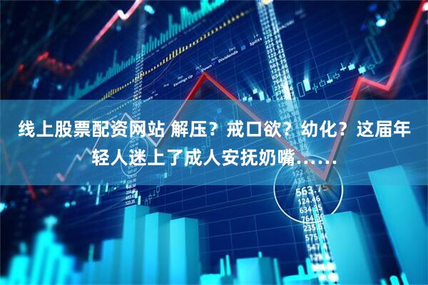 线上股票配资网站 解压？戒口欲？幼化？这届年轻人迷上了成人安抚奶嘴……