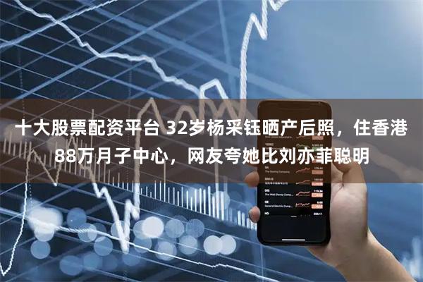 十大股票配资平台 32岁杨采钰晒产后照，住香港88万月子中心，网友夸她比刘亦菲聪明