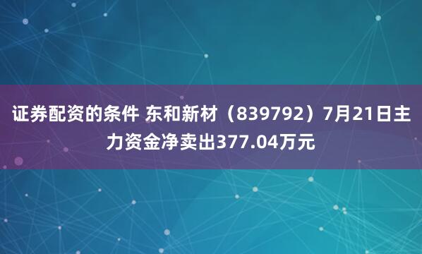 证券配资的条件 东和新材（839792）7月21日主力资金净卖出377.04万元