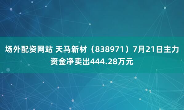 场外配资网站 天马新材（838971）7月21日主力资金净卖出444.28万元