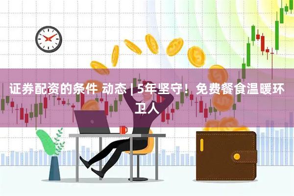 证券配资的条件 动态 | 5年坚守！免费餐食温暖环卫人