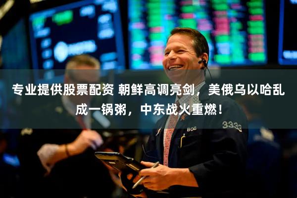 专业提供股票配资 朝鲜高调亮剑，美俄乌以哈乱成一锅粥，中东战火重燃！
