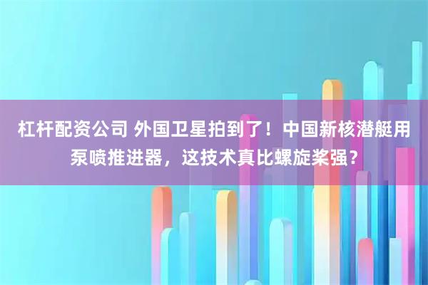 杠杆配资公司 外国卫星拍到了！中国新核潜艇用泵喷推进器，这技术真比螺旋桨强？