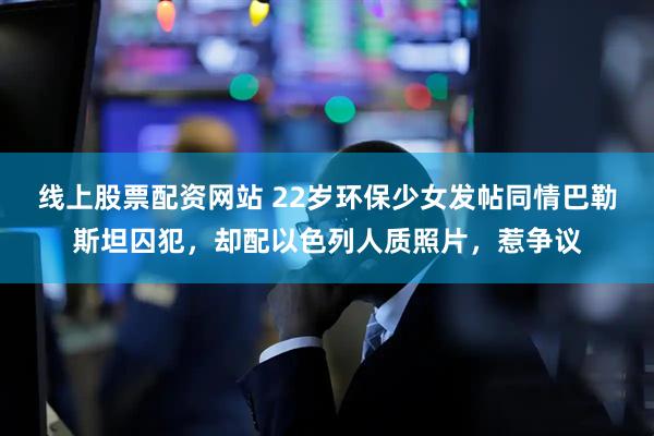 线上股票配资网站 22岁环保少女发帖同情巴勒斯坦囚犯，却配以色列人质照片，惹争议