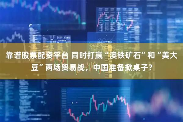 靠谱股票配资平台 同时打赢“澳铁矿石”和“美大豆”两场贸易战，中国准备掀桌子？