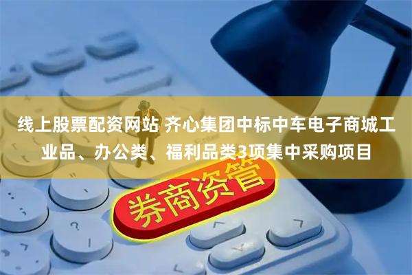 线上股票配资网站 齐心集团中标中车电子商城工业品、办公类、福利品类3项集中采购项目
