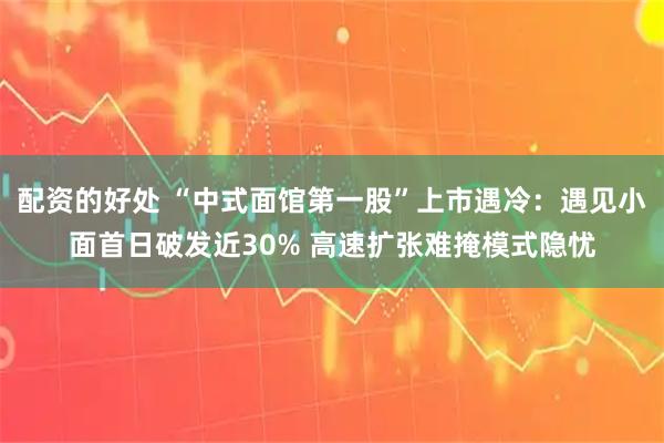 配资的好处 “中式面馆第一股”上市遇冷：遇见小面首日破发近30% 高速扩张难掩模式隐忧