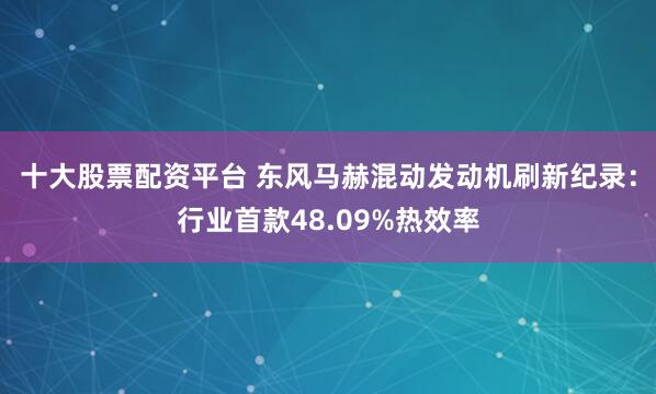 十大股票配资平台 东风马赫混动发动机刷新纪录：行业首款48.09%热效率