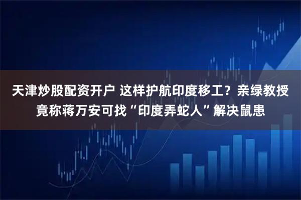 天津炒股配资开户 这样护航印度移工？亲绿教授竟称蒋万安可找“印度弄蛇人”解决鼠患