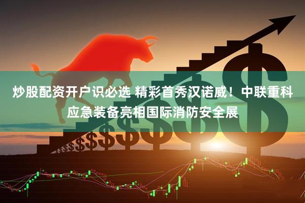 炒股配资开户识必选 精彩首秀汉诺威！中联重科应急装备亮相国际消防安全展