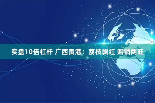 实盘10倍杠杆 广西贵港：荔枝飘红 购销两旺