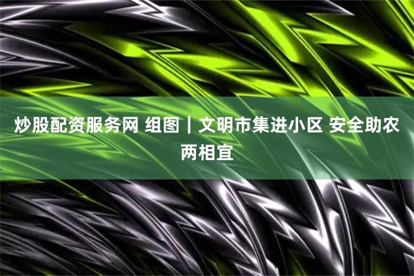 炒股配资服务网 组图｜文明市集进小区 安全助农两相宜