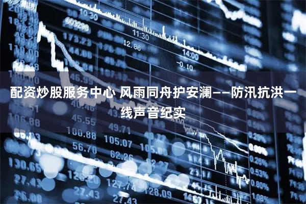配资炒股服务中心 风雨同舟护安澜——防汛抗洪一线声音纪实